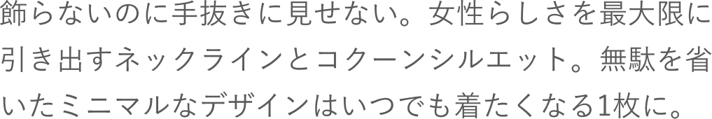 飾らないのに手抜きに見せない。女性らしさを最大限に引き出すネックラインとコクーンシルエット。無駄を省いたミニマルなデザインはいつでも着たくなる1枚に。