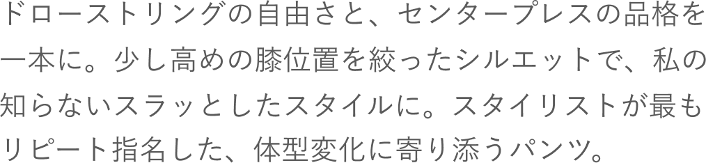 ドローストリングの自由さと、センタープレスの品格を一本に。少し高めの膝位置を絞ったシルエットで、私の知らないスラッとしたスタイルに。スタイリストが最もリピート指名した、体型変化に寄り添うパンツ。