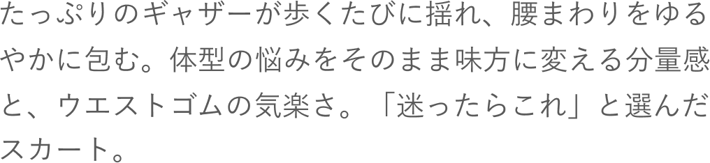 たっぷりのギャザーが歩くたびに揺れ、腰まわりをゆるやかに包む。体型の悩みをそのまま味方に変える分量感と、ウエストゴムの気楽さ。「迷ったらこれ」と選んだスカート。
