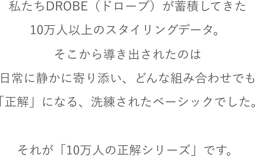 私たちDROBE（ドローブ）が蓄積してきた10万人以上のスタイリングデータ。そこから導き出されたのは日常に静かに寄り添い、どんな組み合わせでも「正解」になる、洗練されたベーシックでした。それが「10万人の正解シリーズ」です。